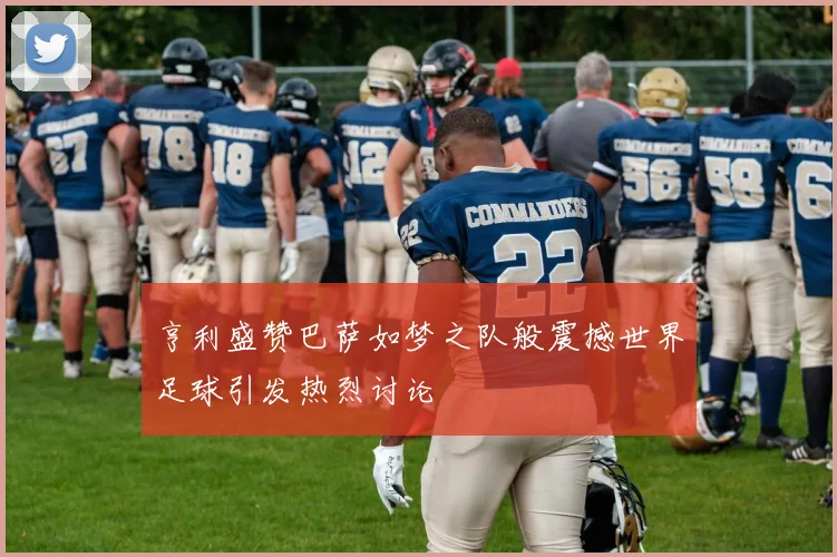 亨利盛赞巴萨如梦之队般震撼世界足球引发热烈讨论