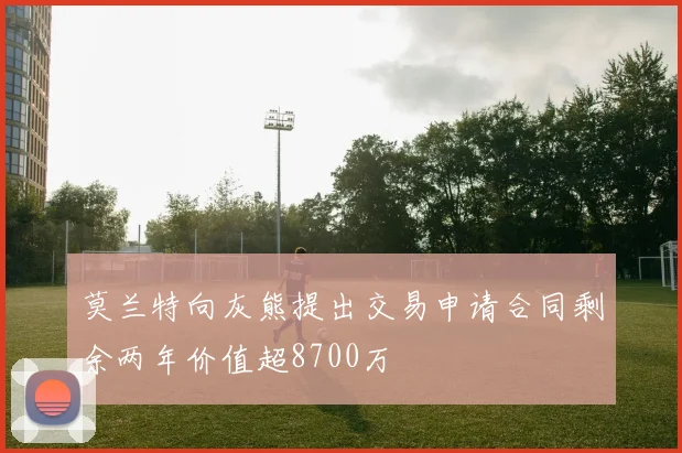 莫兰特向灰熊提出交易申请合同剩余两年价值超8700万