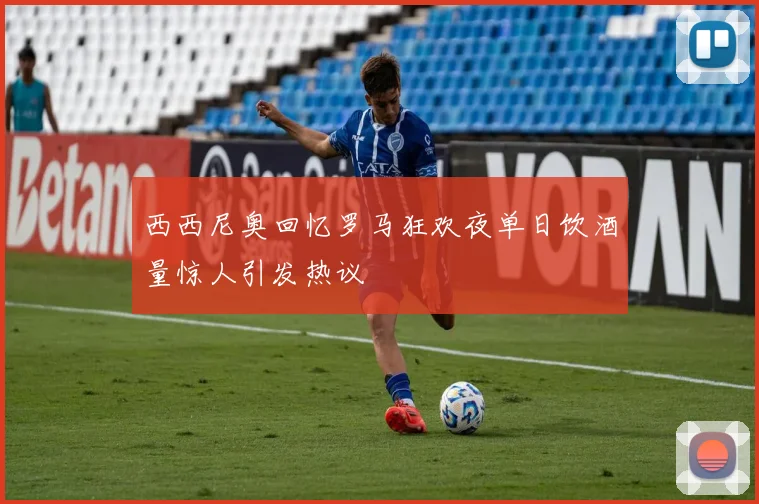 西西尼奥回忆罗马狂欢夜单日饮酒量惊人引发热议