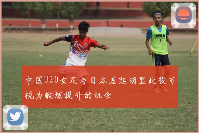 中国U20女足与日本差距明显此役可视为锻炼提升的机会