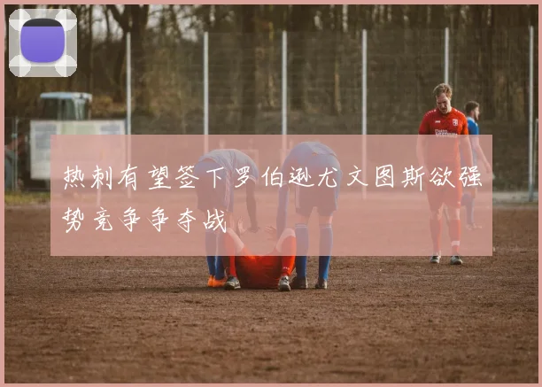热刺有望签下罗伯逊尤文图斯欲强势竞争争夺战