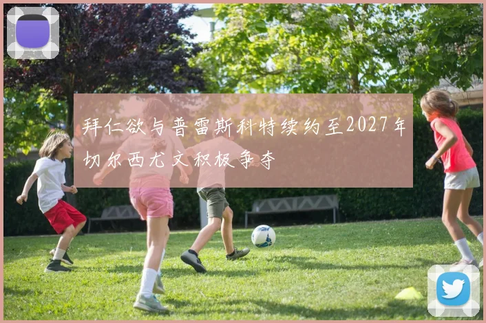 拜仁欲与普雷斯科特续约至2027年切尔西尤文积极争夺