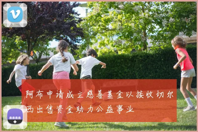 阿布申请成立慈善基金以接收切尔西出售资金助力公益事业