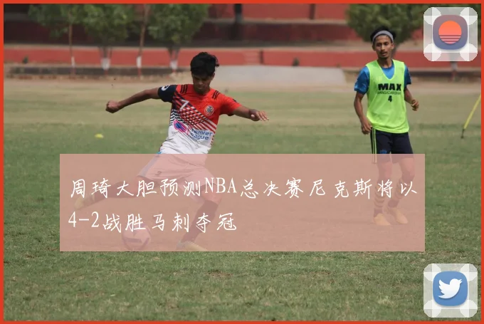 周琦大胆预测NBA总决赛尼克斯将以4-2战胜马刺夺冠