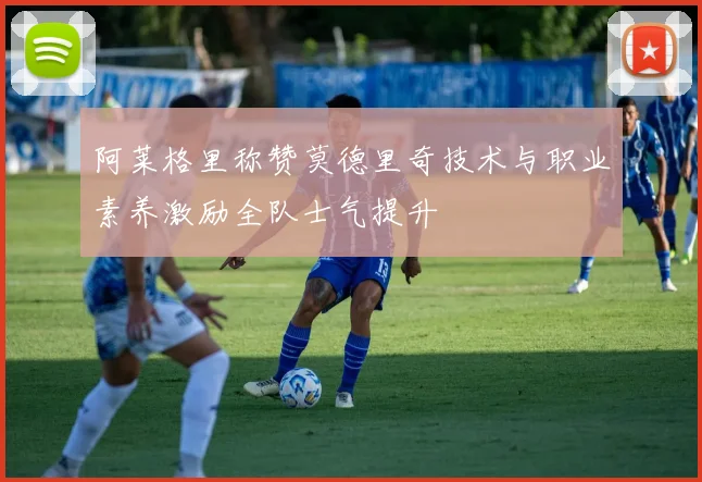 阿莱格里称赞莫德里奇技术与职业素养激励全队士气提升