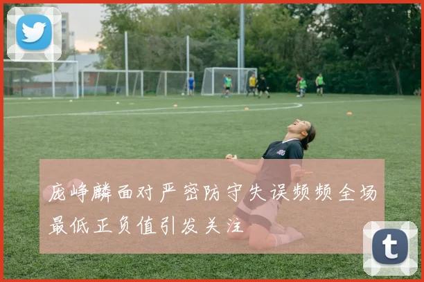 庞峥麟面对严密防守失误频频全场最低正负值引发关注