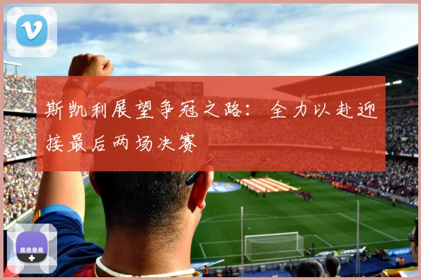 斯凯利展望争冠之路：全力以赴迎接最后两场决赛