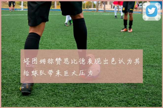塔图姆称赞恩比德表现出色认为其给球队带来巨大压力