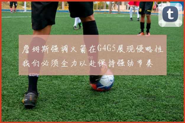 詹姆斯强调火箭在G4G5展现侵略性我们必须全力以赴保持强劲节奏