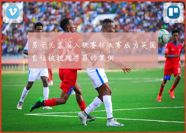 男子无票闯入联赛杯决赛成为英国首位被控蹭票罪的案例