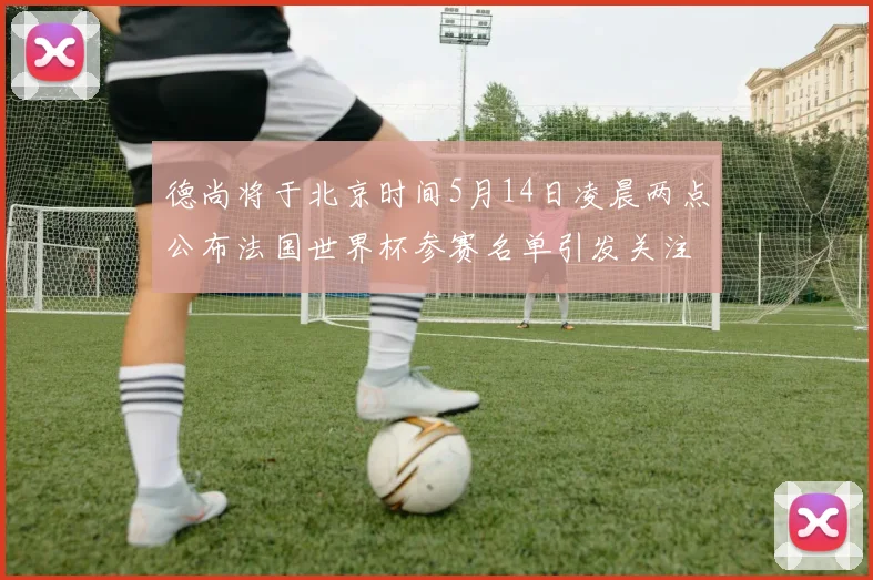 德尚将于北京时间5月14日凌晨两点公布法国世界杯参赛名单引发关注
