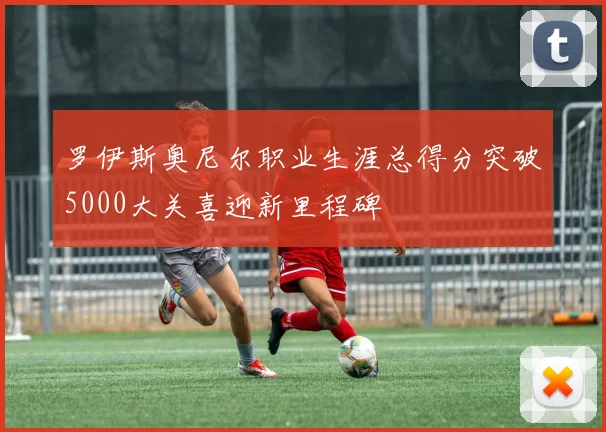 罗伊斯奥尼尔职业生涯总得分突破5000大关喜迎新里程碑
