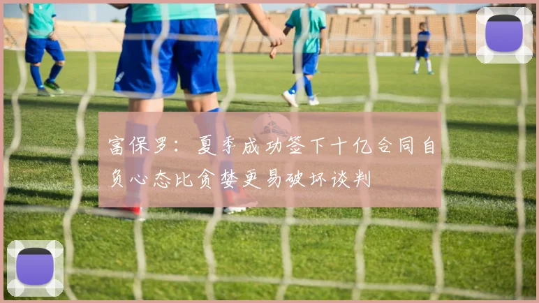 富保罗：夏季成功签下十亿合同自负心态比贪婪更易破坏谈判