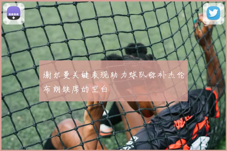谢尔曼关键表现助力球队弥补杰伦布朗缺席的空白