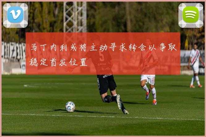 马丁内利或将主动寻求转会以争取稳定首发位置