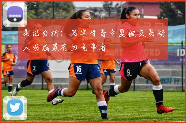 美记分析：若字母哥今夏被交易湖人或成最有力竞争者
