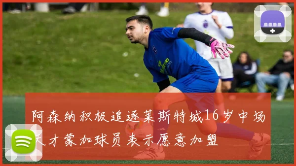 阿森纳积极追逐莱斯特城16岁中场天才蒙加球员表示愿意加盟