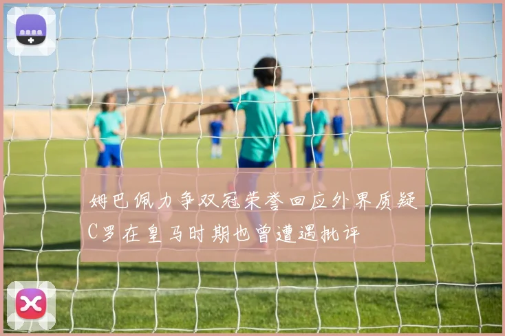 姆巴佩力争双冠荣誉回应外界质疑C罗在皇马时期也曾遭遇批评