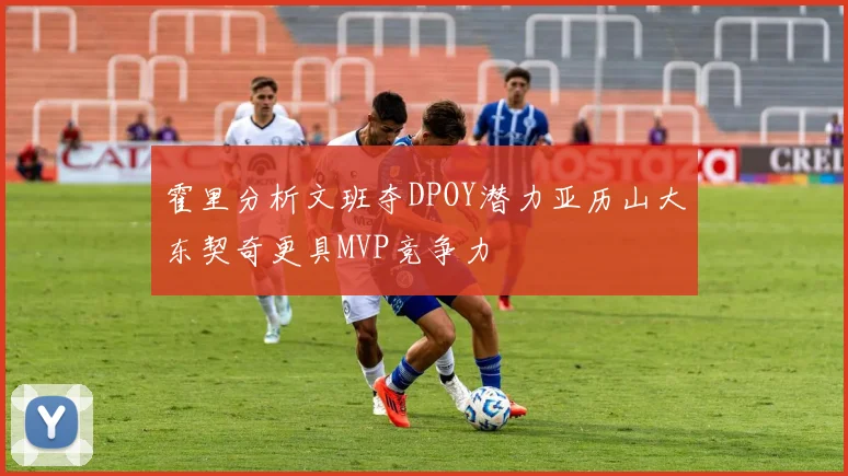 霍里分析文班夺DPOY潜力亚历山大东契奇更具MVP竞争力