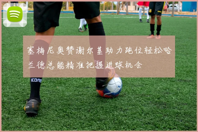 塞梅尼奥赞谢尔基助力跑位轻松哈兰德总能精准把握进球机会