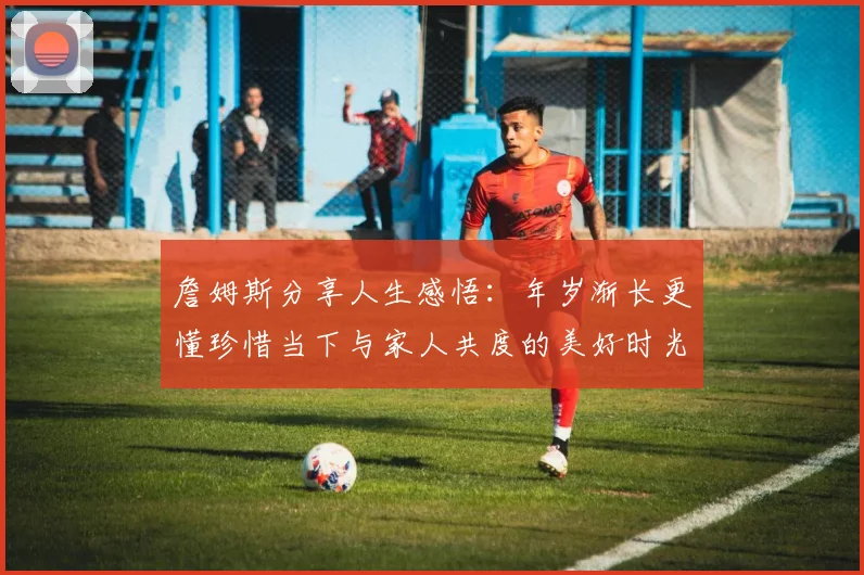 詹姆斯分享人生感悟：年岁渐长更懂珍惜当下与家人共度的美好时光
