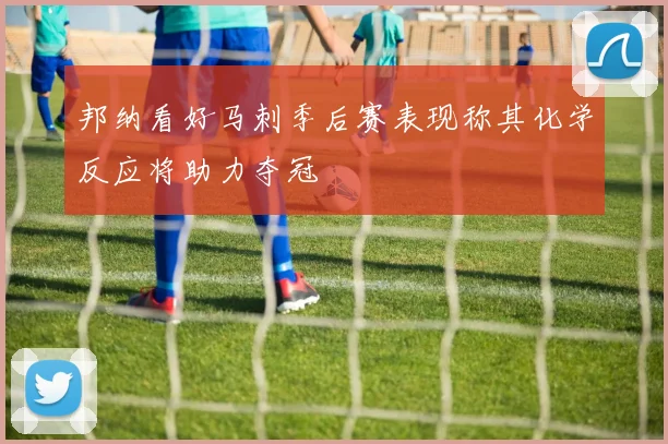 邦纳看好马刺季后赛表现称其化学反应将助力夺冠