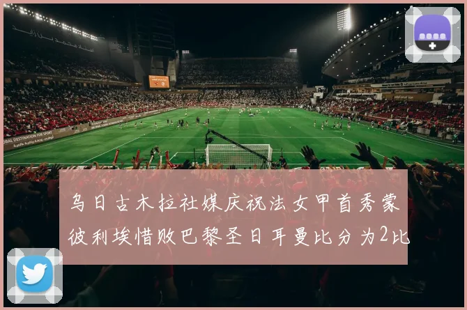 乌日古木拉社媒庆祝法女甲首秀蒙彼利埃惜败巴黎圣日耳曼比分为2比3