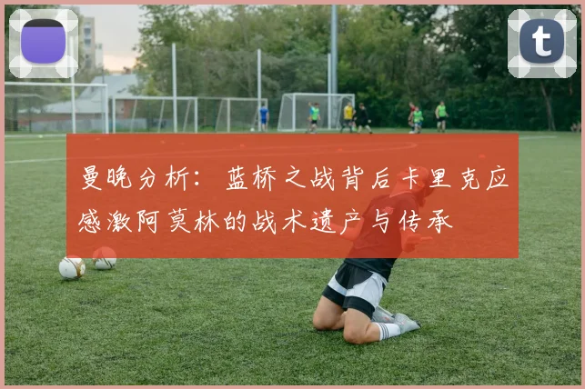 曼晚分析:蓝桥之战背后卡里克应感激阿莫林的战术遗产与传承