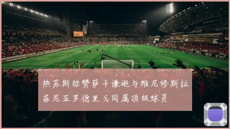 热苏斯称赞萨卡谦逊与维尼修斯拉菲尼亚罗德里戈同属顶级球员