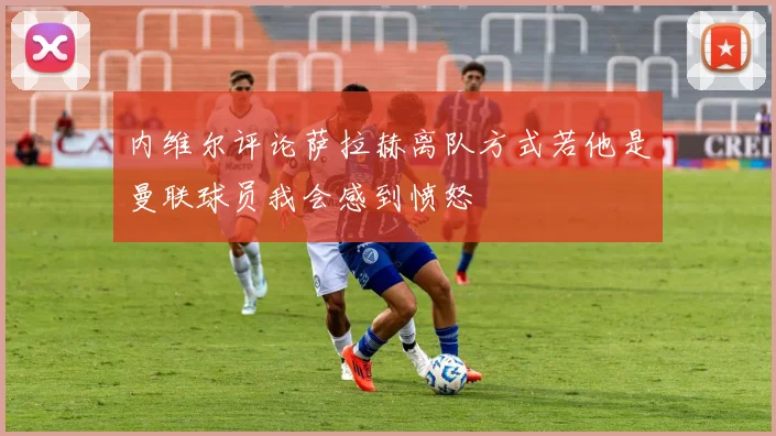 内维尔评论萨拉赫离队方式若他是曼联球员我会感到愤怒